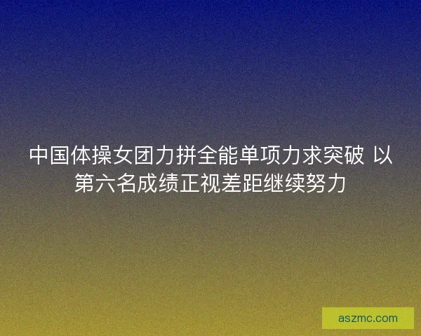 中国体操女团力拼全能单项力求突破 以第六名成绩正视差距继续努力