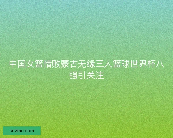 中国女篮惜败蒙古无缘三人篮球世界杯八强引关注