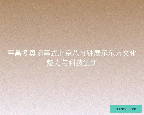 平昌冬奥闭幕式北京八分钟展示东方文化魅力与科技创新